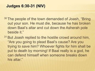 Judges 6:30-31 (NIV) 
30 The people of the town demanded of Joash, “Bring 
out your son. He must die, because he has broken 
down Baal’s altar and cut down the Asherah pole 
beside it.” 
31 But Joash replied to the hostile crowd around him, 
“Are you going to plead Baal’s cause? Are you 
trying to save him? Whoever fights for him shall be 
put to death by morning! If Baal really is a god, he 
can defend himself when someone breaks down 
his altar.” 
 