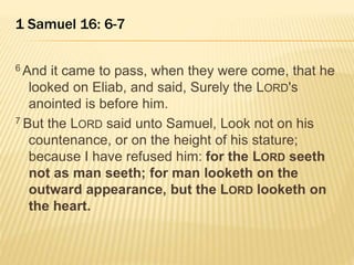 1 Samuel 16: 6-7 
6 And it came to pass, when they were come, that he 
looked on Eliab, and said, Surely the LORD's 
anointed is before him. 
7 But the LORD said unto Samuel, Look not on his 
countenance, or on the height of his stature; 
because I have refused him: for the LORD seeth 
not as man seeth; for man looketh on the 
outward appearance, but the LORD looketh on 
the heart. 
 
