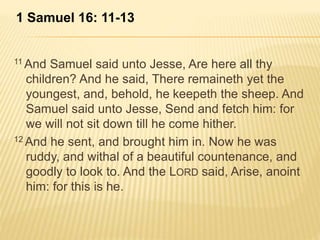 1 Samuel 16: 11-13 
11And Samuel said unto Jesse, Are here all thy 
children? And he said, There remaineth yet the 
youngest, and, behold, he keepeth the sheep. And 
Samuel said unto Jesse, Send and fetch him: for 
we will not sit down till he come hither. 
12And he sent, and brought him in. Now he was 
ruddy, and withal of a beautiful countenance, and 
goodly to look to. And the LORD said, Arise, anoint 
him: for this is he. 
 
