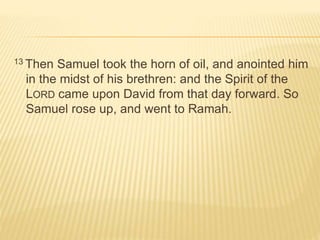 13 Then Samuel took the horn of oil, and anointed him 
in the midst of his brethren: and the Spirit of the 
LORD came upon David from that day forward. So 
Samuel rose up, and went to Ramah. 
 