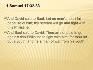 1 Samuel 17:32-33 
32And David said to Saul, Let no man's heart fail 
because of him; thy servant will go and fight with 
this Philistine. 
33And Saul said to David, Thou art not able to go 
against this Philistine to fight with him: for thou art 
but a youth, and he a man of war from his youth. 
 