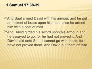 1 Samuel 17:38-39 
38And Saul armed David with his armour, and he put 
an helmet of brass upon his head; also he armed 
him with a coat of mail. 
39And David girded his sword upon his armour, and 
he assayed to go; for he had not proved it. And 
David said unto Saul, I cannot go with these; for I 
have not proved them. And David put them off him. 
 