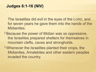 Judges 6:1-16 (NIV) 
The Israelites did evil in the eyes of the LORD, and 
for seven years he gave them into the hands of the 
Midianites. 
2 Because the power of Midian was so oppressive, 
the Israelites prepared shelters for themselves in 
mountain clefts, caves and strongholds. 
3Whenever the Israelites planted their crops, the 
Midianites, Amalekites and other eastern peoples 
invaded the country. 
 