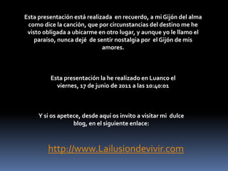 Esta presentación está realizada  en recuerdo, a mi Gijón del alma  como dice la canción, que por circunstancias del destino me he visto obligada a ubicarme en otro lugar, y aunque yo le llamo el paraíso, nunca dejé  de sentir nostalgia por  el Gijón de mis amores.Esta presentación la he realizado en Luanco el viernes, 17 de junio de 2011 a las 18:53:45Y si os apetece, desde aquí os invito a visitar mi  dulce blog, en el siguiente enlace:http://www.Lailusiondevivir.com