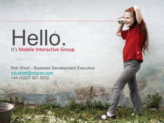 Hello.
It’s Mobile Interactive Group.


Rob Short – Business Development Executive
rob.short@migcan.com
+44 (0)207 921 5532




                                             www.migcan.com
                                             mobile@migcan.com
 