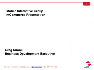 1




   Mobile Interactive Group
   mCommerce Presentation




 Greg Snook
 Business Development Executive



For more information contact greg.snook@migcan.com or tel: 0207 921 5388
 
