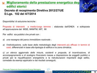 Miglioramento della prestazione energetica degli
edifici storici
Pasquale Capezzuto Associazione Energy Managers
Decreto di recepimento Direttiva 2012/27/UE
D.Lgs. 102 del 4/7/2014
Disponibilita’ di soluzione tecniche :
Proposta di interventi a medio-lungo termine : elaborata dall’ENEA e sottoposta
all’approvazione del MISE, MAMTM, MIT, MI
Per edifici sia pubblici che privati con :
a) una rassegna del parco immobiliare nazionale ;
a) l’individuazione, sulla base della metodologia degli interventi più efficaci in termini di
costi, differenziati in base alla tipologia di edificio e la zona climatica;
c) un elenco aggiornato delle misure, esistenti e proposte, di incentivazione, di
accompagnamento e di sostegno finanziario messe a disposizione da soggetti pubblici e
privati per le riqualificazioni energetiche e le ristrutturazioni importanti degli edifici,
corredate da esempi applicativi e dai risultati conseguiti;
10
 