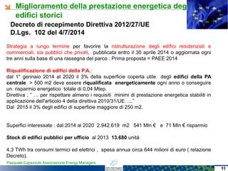 Miglioramento della prestazione energetica degli
edifici storici
Pasquale Capezzuto Associazione Energy Managers
Decreto di recepimento Direttiva 2012/27/UE
D.Lgs. 102 del 4/7/2014
Strategia a lungo termine per favorire la ristrutturazione degli edifici residenziali e
commerciali, sia pubblici che privati, pubblicata entro il 30 aprile 2014 o aggiornata ogni
tre anni sulla base di una rassegna del parco . Prima proposta = PAEE 2014
Riqualificazione di edifici della P.A.:
dal 1° gennaio 2014 al 2020 il 3% della superficie coperta utile degli edifici della PA
centrale > 500 m2 deve essere riqualificata energeticamente ogni anno o conseguire
un risparmio energetico totale di 0,04 Mtep.
Direttiva : ” … per rispettare almeno i requisiti minimi di prestazione energetica stabiliti in
applicazione dell'articolo 4 della direttiva 2010/31/UE…..”
Dal 2015 il 3% degli edifici di superficie maggiore di 250 m2.
Superfici interessate : dal 2014 al 2020 2.942.619 m2 541 Mln € e 71 Mln € risparmio
Stock di edifici pubblici per ufficio al 2013 13.680 unità
4,3 TWh tra consumi termici ed elettrici , spesa annua circa 644 milioni di euro ( relazione
Decreto).
11
 