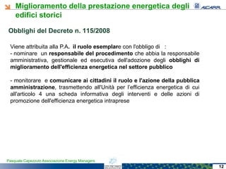 Miglioramento della prestazione energetica degli
edifici storici
Pasquale Capezzuto Associazione Energy Managers
Viene attribuita alla P.A. il ruolo esemplare con l'obbligo di :
- nominare un responsabile del procedimento che abbia la responsabile
amministrativa, gestionale ed esecutiva dell'adozione degli obblighi di
miglioramento dell'efficienza energetica nel settore pubblico
- monitorare e comunicare ai cittadini il ruolo e l'azione della pubblica
amministrazione, trasmettendo all'Unità per l’efficienza energetica di cui
all'articolo 4 una scheda informativa degli interventi e delle azioni di
promozione dell'efficienza energetica intraprese
Obblighi del DecretoObblighi del Decreto n. 115/2008n. 115/2008
12
 