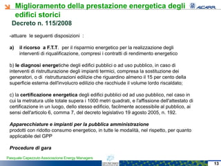 Miglioramento della prestazione energetica degli
edifici storici
Pasquale Capezzuto Associazione Energy Managers
-attuare le seguenti disposizioni :
a) il ricorso a F.T.T. per il risparmio energetico per la realizzazione degli
interventi di riqualificazione, compresi i contratti di rendimento energetico
b) le diagnosi energetiche degli edifici pubblici o ad uso pubblico, in caso di
interventi di ristrutturazione degli impianti termici, compresa la sostituzione dei
generatori, o di ristrutturazioni edilizie che riguardino almeno il 15 per cento della
superficie esterna dell'involucro edilizio che racchiude il volume lordo riscaldato;
c) la certificazione energetica degli edifici pubblici od ad uso pubblico, nel caso in
cui la metratura utile totale supera i 1000 metri quadrati, e l'affissione dell'attestato di
certificazione in un luogo, dello stesso edificio, facilmente accessibile al pubblico, ai
sensi dell'articolo 6, comma 7, del decreto legislativo 19 agosto 2005, n. 192.
Apparecchiature e impianti per la pubblica amministrazione
prodotti con ridotto consumo energetico, in tutte le modalità, nel rispetto, per quanto
applicabile del GPP
Procedure di gara
Decreto n. 115/2008Decreto n. 115/2008
13
 