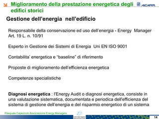 Miglioramento della prestazione energetica degli
edifici storici
Pasquale Capezzuto Associazione Energy Managers
Gestione dell’energia nell’edificio
Responsabile della conservazione ed uso dell’energia - Energy Manager
Art. 19 L. n. 10/91
Esperto in Gestione dei Sistemi di Energia Uni EN ISO 9001
Contabilita’ energetica e “baseline” di riferimento
Proposte di miglioramento dell’efficienza energetica
Competenze specialistiche
Diagnosi energetica : l'Energy Audit o diagnosi energetica, consiste in
una valutazione sistematica, documentata e periodica dell'efficienza del
sistema di gestione dell’energia e del risparmio energetico di un sistema
14
 