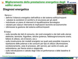 Miglioramento della prestazione energetica degli
edifici storici
Pasquale Capezzuto Associazione Energy Managers
Diagnosi energetica
Serve a :
- definire il bilancio energetico dell’edificio e del sistema edificio/impianti
- valutare le condizioni di comfort e di sicurezza per gli utenti
- individuare un piano di interventi di riqualificazione tecnologica
- valutare per ciascun intervento le implicazioni tecniche ed economiche
- ottimizzare la gestione del sistema edificio/impianti
Si basa:
- sulla raccolta dei dati di consumo, dei costi energetici e dei dati sulle utenze
elettriche, termiche, frigorifere, idriche (potenza, fabbisogno/consumo orario,
fattore di utilizzo, ore di lavoro, ecc.)
- sulla ricostruzione dei modelli energetici sui quali sarà possibile ricavare la
ripartizione delle potenze e dei consumi per tipo di utilizzo (illuminazione,
condizionamento, aree di processo, altri servizi), per centro di costo, per
sottosistema, per fascia oraria e stagionale.
- sulla individuazione e calcolo degli indici di performance e delle baseline di
riferimento
15
 