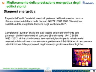 Miglioramento della prestazione energetica degli
edifici storici
Pasquale Capezzuto Associazione Energy Managers
Diagnosi energetica
Fa parte dell’audit l’analisi di eventuali problemi dell'involucro che occorre
rilevare secondo i dettami della Norma UNI EN 13187:2000 "Rilevazione
qualitativa delle irregolarità termiche negli involucri edilizi“.
Completano l’audit un’analisi dei dati raccolti ed un loro confronto con
parametri di riferimento medi di consumo (Benchmark) - UNI CEI EN
16231:2012, al fine di individuare interventi migliorativi per la riduzione dei
consumi e dei costi con una valutazione preliminare di fattibilità tecnicoeconomica
Identificazione delle proposte di miglioramento gestionale e tecnologiche
16
 