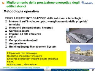 Miglioramento della prestazione energetica degli
edifici storici
Pasquale Capezzuto Associazione Energy Managers
Metodologia operativa
PAROLA CHIAVE INTEGRAZIONE delle soluzioni e tecnologie :
 Interventi sull’involucro opaco – miglioramento delle proprieta’
termiche
 Interventi sui componenti finestrati
 Controllo solare
 Impianti ad alta efficienza
 F.E.R.
 Comportamento utenti
 Automazione
 Building Energy Management System
Integrazione mix tecnologie :
Risparmio energetico = involucro
Efficienza energetica= impianti ad alta efficienza
F.E.R.
Automazione , Misurazione
21
 