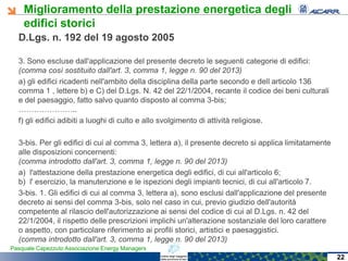 Miglioramento della prestazione energetica degli
edifici storici
Pasquale Capezzuto Associazione Energy Managers
D.Lgs. n. 192 del 19 agosto 2005
3. Sono escluse dall'applicazione del presente decreto le seguenti categorie di edifici:
(comma così sostituito dall'art. 3, comma 1, legge n. 90 del 2013)
a) gli edifici ricadenti nell'ambito della disciplina della parte secondo e dell‘articolo 136
comma 1 , lettere b) e C) del D.Lgs. N. 42 del 22/1/2004, recante il codice dei beni culturali
e del paesaggio, fatto salvo quanto disposto al comma 3-bis;
…………………..
f) gli edifici adibiti a luoghi di culto e allo svolgimento di attività religiose.
3-bis. Per gli edifici di cui al comma 3, lettera a), il presente decreto si applica limitatamente
alle disposizioni concernenti:
(comma introdotto dall'art. 3, comma 1, legge n. 90 del 2013)
a) l'attestazione della prestazione energetica degli edifici, di cui all'articolo 6;
b) l' esercizio, la manutenzione e le ispezioni degli impianti tecnici, di cui all'articolo 7.
3-bis. 1. Gli edifici di cui al comma 3, lettera a), sono esclusi dall'applicazione del presente
decreto ai sensi del comma 3-bis, solo nel caso in cui, previo giudizio dell'autorità
competente al rilascio dell'autorizzazione ai sensi del codice di cui al D.Lgs. n. 42 del
22/1/2004, il rispetto delle prescrizioni implichi un'alterazione sostanziale del loro carattere
o aspetto, con particolare riferimento ai profili storici, artistici e paesaggistici.
(comma introdotto dall'art. 3, comma 1, legge n. 90 del 2013)
22
 