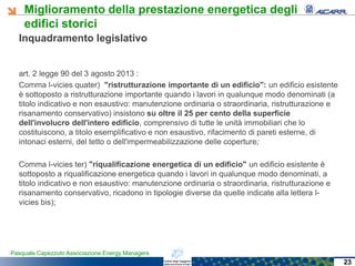 Miglioramento della prestazione energetica degli
edifici storici
Pasquale Capezzuto Associazione Energy Managers
Inquadramento legislativo
art. 2 legge 90 del 3 agosto 2013 :
Comma l-vicies quater) "ristrutturazione importante di un edificio": un edificio esistente
è sottoposto a ristrutturazione importante quando i lavori in qualunque modo denominati (a
titolo indicativo e non esaustivo: manutenzione ordinaria o straordinaria, ristrutturazione e
risanamento conservativo) insistono su oltre il 25 per cento della superficie
dell'involucro dell'intero edificio, comprensivo di tutte le unità immobiliari che lo
costituiscono, a titolo esemplificativo e non esaustivo, rifacimento di pareti esterne, di
intonaci esterni, del tetto o dell'impermeabilizzazione delle coperture;
Comma l-vicies ter) "riqualificazione energetica di un edificio" un edificio esistente è
sottoposto a riqualificazione energetica quando i lavori in qualunque modo denominati, a
titolo indicativo e non esaustivo: manutenzione ordinaria o straordinaria, ristrutturazione e
risanamento conservativo, ricadono in tipologie diverse da quelle indicate alla lettera l-
vicies bis);
23
 