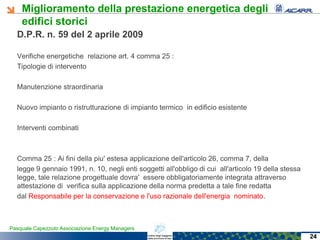 Miglioramento della prestazione energetica degli
edifici storici
Pasquale Capezzuto Associazione Energy Managers
D.P.R. n. 59 del 2 aprile 2009
Verifiche energetiche relazione art. 4 comma 25 :
Tipologie di intervento
Manutenzione straordinaria
Nuovo impianto o ristrutturazione di impianto termico in edificio esistente
Interventi combinati
Comma 25 : Ai fini della piu' estesa applicazione dell'articolo 26, comma 7, della
legge 9 gennaio 1991, n. 10, negli enti soggetti all'obbligo di cui all'articolo 19 della stessa
legge, tale relazione progettuale dovra' essere obbligatoriamente integrata attraverso
attestazione di verifica sulla applicazione della norma predetta a tale fine redatta
dal Responsabile per la conservazione e l'uso razionale dell'energia nominato.
24
 