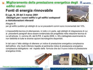 Miglioramento della prestazione energetica degli
edifici storici
Pasquale Capezzuto Associazione Energy Managers
Fonti di energia rinnovabile
Allegato III
per gli edifici pubblici gli obblighi di cui ai precedenti commi sono incrementati del 10%.
L’impossibilità tecnica di ottemperare, in tutto o in parte, agli obblighi di integrazione di cui
ai precedenti paragrafi deve essere evidenziata dal progettista nella relazione tecnica di
cui all’articolo 4, comma 25, del D.P.R. 2 aprile 2009, n. 59 e dettagliata esaminando la
non fattibilità di tutte le diverse opzioni tecnologiche disponibili.
In tali casi e’ fatto obbligo di ottenere un indice di prestazione energetica complessiva
dell’edificio che risulti inferiore rispetto al pertinente indice di prestazione energetica
complessiva obbligatorio nel rispetto della formula che da il nuovo indice di prestazione
energetica limite.
D.Lgs. N. 28 del 3 marzo 2001
Obblighi per i nuovi edifici o gli edifici sottoposti
a ristrutturazioni rilevanti
25
 