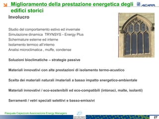 Miglioramento della prestazione energetica degli
edifici storici
Pasquale Capezzuto Associazione Energy Managers
Involucro
Studio del comportamento estivo ed invernale
Simulazione dinamica TRYNSYS - Energy Plus
Schermature esterne ed interne
Isolamento termico all’interno
Analisi microclimatica , muffe, condense
Soluzioni bioclimatiche – strategie passive
Materiali innovativi con alte prestazioni di isolamento termo-acustico
Scelta dei materiali naturali /materiali a basso impatto energetico-ambientale
Materiali innovativi / eco-sostenibili ed eco-compatibili (intonaci, malte, isolanti)
Serramenti / vetri speciali selettivi e basso-emissivi
27
 