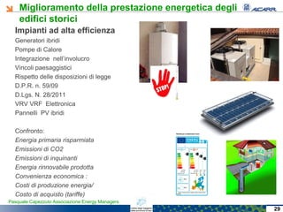 Miglioramento della prestazione energetica degli
edifici storici
Pasquale Capezzuto Associazione Energy Managers
Impianti ad alta efficienza
Generatori ibridi
Pompe di Calore
Integrazione nell’involucro
Vincoli paesaggistici
Rispetto delle disposizioni di legge
D.P.R. n. 59/09
D.Lgs. N. 28/2011
VRV VRF Elettronica
Pannelli PV ibridi
Confronto:
Energia primaria risparmiata
Emissioni di CO2
Emissioni di inquinanti
Energia rinnovabile prodotta
Convenienza economica :
Costi di produzione energia/
Costo di acquisto (tariffe)
29
 