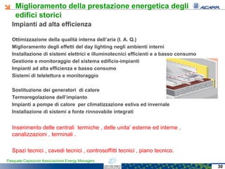 Miglioramento della prestazione energetica degli
edifici storici
Pasquale Capezzuto Associazione Energy Managers
Impianti ad alta efficienza
Ottimizzazione della qualità interna dell’aria (I. A. Q.)
Miglioramento degli effetti del day lighting negli ambienti interni
Installazione di sistemi elettrici e illuminotecnici efficienti e a basso consumo
Gestione e monitoraggio del sistema edificio-impianti
Impianti ad alta efficienza e basso consumo
Sistemi di telelettura e monitoraggio
Sostituzione dei generatori di calore
Termoregolazione dell’impianto
Impianti a pompe di calore per climatizzazione estiva ed invernale
Installazione di sistemi a fonte rinnovabile integrati
Inserimento delle centrali termiche , delle unita’ esterne ed interne ,
canalizzazioni , terminali .
Spazi tecnici , cavedi tecnici , controsoffitti tecnici , piano tecnico.
30
 