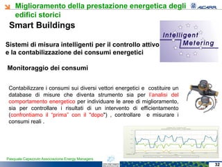 Miglioramento della prestazione energetica degli
edifici storici
Pasquale Capezzuto Associazione Energy Managers
Contabilizzare i consumi sui diversi vettori energetici e costituire un
database di misure che diventa strumento sia per l’analisi del
comportamento energetico per individuare le aree di miglioramento,
sia per controllare i risultati di un intervento di efficientamento
(confrontiamo il “prima” con il "dopo") , controllare e misurare i
consumi reali .
Smart Buildings
Sistemi di misura intelligenti per il controllo attivo
e la contabilizzazione dei consumi energetici
Monitoraggio dei consumi
32
 