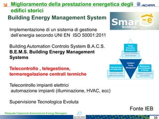 Miglioramento della prestazione energetica degli
edifici storici
Pasquale Capezzuto Associazione Energy Managers
Building Energy Management System
33
Implementazione di un sistema di gestione
dell’energia secondo UNI EN ISO 50001:2011
Building Automation Controlo System B.A.C.S.
BB..EE..MM..SS.. BuildingBuilding EnergyEnergy ManagementManagement
SystemsSystems
TelecontrolloTelecontrollo ,, telegestionetelegestione,,
termoregolazionetermoregolazione centralicentrali termichetermiche
Telecontrollo impianti elettrici
automazione impianti (illuminazione, HVAC, ecc)
Supervisione Tecnologica Evoluta
Fonte IEB
 