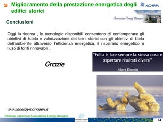 Miglioramento della prestazione energetica degli
edifici storici
Pasquale Capezzuto Associazione Energy Managers
Oggi la ricerca , le tecnologie disponibili consentono di contemperare gli
obiettivi di tutela e valorizzazione dei beni storici con gli obiettivi di titela
dell’ambiente attraverso l’efficienza energetica, il risparmio energetico e
l’uso di fonti rinnovabili .
ConclusioniConclusioni
34
Grazie
www.energymanagers.it
 