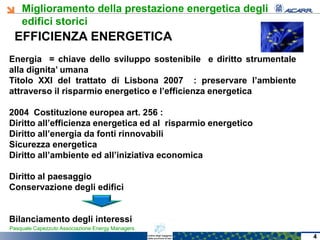 Miglioramento della prestazione energetica degli
edifici storici
Pasquale Capezzuto Associazione Energy Managers
EFFICIENZA ENERGETICA
Energia = chiave dello sviluppo sostenibile e diritto strumentale
alla dignita’ umana
Titolo XXI del trattato di Lisbona 2007 : preservare l’ambiente
attraverso il risparmio energetico e l’efficienza energetica
2004 Costituzione europea art. 256 :
Diritto all’efficienza energetica ed al risparmio energetico
Diritto all’energia da fonti rinnovabili
Sicurezza energetica
Diritto all’ambiente ed all’iniziativa economica
Diritto al paesaggio
Conservazione degli edifici
Bilanciamento degli interessi
4
 