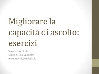 Migliorare la
capacità di ascolto:
esercizi
Veronica Verlicchi
Digital Media Specialist
www.veronicaverlicchi.it
 