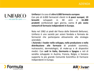 AZIENDA
Unifarco è la casa di oltre 6.000 farmacie europee.
Con più di 6.000 farmacisti clienti in 6 paesi europei, 19
brevetti sviluppati in 40 anni e 61.000
prodotti confezionati ogni giorno, siamo il più vasto
network di farmacie indipendenti in Europa.
Nata nel 1982 ai piedi del Parco delle Dolomiti Bellunesi,
Unifarco è una società per azioni fondata e formata da
farmacisti che partecipano attivamente alla strategia
aziendale.
L’Azienda è leader nello sviluppo, nella produzione e nella
distribuzione alle farmacie di prodotti cosmetici,
nutraceutici, dermatologici, di make-up e di dispositivi
medici. Con sedi in Italia, Germania e Spagna e reti di
vendita sviluppate in Austria, Francia, Belgio, e Svizzera
supporta la più grande Comunità Scientifica di Farmacie
Indipendenti in Europa.
 
