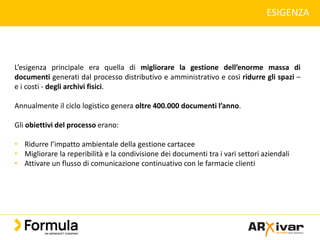 ESIGENZA
L’esigenza principale era quella di migliorare la gestione dell’enorme massa di
documenti generati dal processo distributivo e amministrativo e così ridurre gli spazi –
e i costi - degli archivi fisici.
Annualmente il ciclo logistico genera oltre 400.000 documenti l’anno.
Gli obiettivi del processo erano:
• Ridurre l’impatto ambientale della gestione cartacee
• Migliorare la reperibilità e la condivisione dei documenti tra i vari settori aziendali
• Attivare un flusso di comunicazione continuativo con le farmacie clienti
 