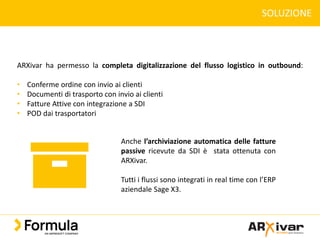 SOLUZIONE
ARXivar ha permesso la completa digitalizzazione del flusso logistico in outbound:
• Conferme ordine con invio ai clienti
• Documenti di trasporto con invio ai clienti
• Fatture Attive con integrazione a SDI
• POD dai trasportatori
Anche l’archiviazione automatica delle fatture
passive ricevute da SDI è stata ottenuta con
ARXivar.
Tutti i flussi sono integrati in real time con l’ERP
aziendale Sage X3.
 