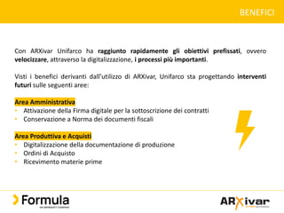 BENEFICI
Con ARXivar Unifarco ha raggiunto rapidamente gli obiettivi prefissati, ovvero
velocizzare, attraverso la digitalizzazione, i processi più importanti.
Visti i benefici derivanti dall’utilizzo di ARXivar, Unifarco sta progettando interventi
futuri sulle seguenti aree:
Area Amministrativa
• Attivazione della Firma digitale per la sottoscrizione dei contratti
• Conservazione a Norma dei documenti fiscali
Area Produttiva e Acquisti
• Digitalizzazione della documentazione di produzione
• Ordini di Acquisto
• Ricevimento materie prime
 