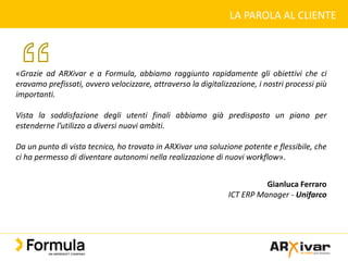 LA PAROLA AL CLIENTE
«Grazie ad ARXivar e a Formula, abbiamo raggiunto rapidamente gli obiettivi che ci
eravamo prefissati, ovvero velocizzare, attraverso la digitalizzazione, i nostri processi più
importanti.
Vista la soddisfazione degli utenti finali abbiamo già predisposto un piano per
estenderne l’utilizzo a diversi nuovi ambiti.
Da un punto di vista tecnico, ho trovato in ARXivar una soluzione potente e flessibile, che
ci ha permesso di diventare autonomi nella realizzazione di nuovi workflow».
Gianluca Ferraro
ICT ERP Manager - Unifarco
 