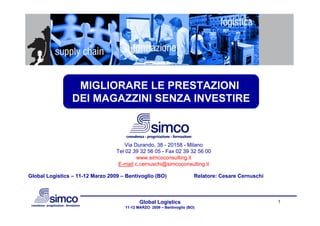MIGLIORARE LE PRESTAZIONI
                 DEI MAGAZZINI SENZA INVESTIRE



                                      Via Durando, 38 - 20158 - Milano
                                  Tel 02 39 32 56 05 - Fax 02 39 32 56 00
                                           www.simcoconsulting.it
                                   E-mail c.cernuschi@simcoconsulting.it

Global Logistics – 11-12 Marzo 2009 – Bentivoglio (BO)                 Relatore: Cesare Cernuschi



                                            Global Logistics                                        1
                                     11-12 MARZO 2009 – Bentivoglio (BO)
 