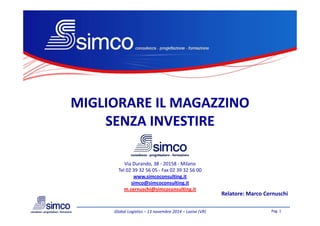 MIGLIORARE IL MAGAZZINOMIGLIORARE IL MAGAZZINO
SENZA INVESTIRESENZA INVESTIRE
Pag. 1Global Logistics – 13 novembre 2014 – Lazise (VR)
Via Durando, 38 - 20158 - Milano
Tel 02 39 32 56 05 - Fax 02 39 32 56 00
www.simcoconsulting.it
simco@simcoconsulting.it
m.cernuschi@simcoconsulting.it
Relatore: Marco Cernuschi
SENZA INVESTIRESENZA INVESTIRE
 