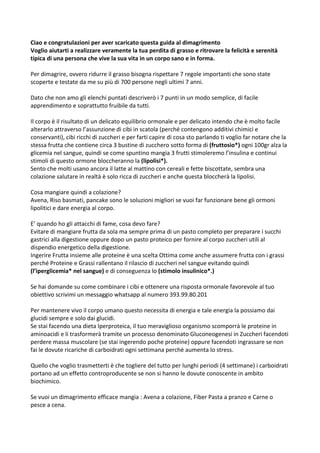 Ciao e congratulazioni per aver scaricato questa guida al dimagrimento
Voglio aiutarti a realizzare veramente la tua perdita di grasso e ritrovare la felicità e serenità
tipica di una persona che vive la sua vita in un corpo sano e in forma.
Per dimagrire, ovvero ridurre il grasso bisogna rispettare 7 regole importanti che sono state
scoperte e testate da me su più di 700 persone negli ultimi 7 anni.
Dato che non amo gli elenchi puntati descriverò i 7 punti in un modo semplice, di facile
apprendimento e soprattutto fruibile da tutti.
Il corpo è il risultato di un delicato equilibrio ormonale e per delicato intendo che è molto facile
alterarlo attraverso l’assunzione di cibi in scatola (perché contengono additivi chimici e
conservanti), cibi ricchi di zuccheri e per farti capire di cosa sto parlando ti voglio far notare che la
stessa frutta che contiene circa 3 bustine di zucchero sotto forma di (fruttosio*) ogni 100gr alza la
glicemia nel sangue, quindi se come spuntino mangia 3 frutti stimoleremo l’insulina e continui
stimoli di questo ormone bloccheranno la (lipolisi*).
Sento che molti usano ancora il latte al mattino con cereali e fette biscottate, sembra una
colazione salutare in realtà è solo ricca di zuccheri e anche questa bloccherà la lipolisi.
Cosa mangiare quindi a colazione?
Avena, Riso basmati, pancake sono le soluzioni migliori se vuoi far funzionare bene gli ormoni
lipolitici e dare energia al corpo.
E’ quando ho gli attacchi di fame, cosa devo fare?
Evitare di mangiare frutta da sola ma sempre prima di un pasto completo per preparare i succhi
gastrici alla digestione oppure dopo un pasto proteico per fornire al corpo zuccheri utili al
dispendio energetico della digestione.
Ingerire Frutta insieme alle proteine è una scelta Ottima come anche assumere frutta con i grassi
perché Proteine e Grassi rallentano il rilascio di zuccheri nel sangue evitando quindi
(l’iperglicemia* nel sangue) e di conseguenza lo (stimolo insulinico*.)
Se hai domande su come combinare i cibi e ottenere una risposta ormonale favorevole al tuo
obiettivo scrivimi un messaggio whatsapp al numero 393.99.80.201
Per mantenere vivo il corpo umano questo necessita di energia e tale energia la possiamo dai
glucidi sempre e solo dai glucidi.
Se stai facendo una dieta Iperproteica, il tuo meraviglioso organismo scomporrà le proteine in
aminoacidi e li trasformerà tramite un processo denominato Gluconeogenesi in Zuccheri facendoti
perdere massa muscolare (se stai ingerendo poche proteine) oppure facendoti ingrassare se non
fai le dovute ricariche di carboidrati ogni settimana perché aumenta lo stress.
Quello che voglio trasmetterti è che togliere del tutto per lunghi periodi (4 settimane) i carboidrati
portano ad un effetto controproducente se non si hanno le dovute conoscente in ambito
biochimico.
Se vuoi un dimagrimento efficace mangia : Avena a colazione, Fiber Pasta a pranzo e Carne o
pesce a cena.
 