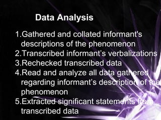 Data Analysis
1.Gathered and collated informant's
descriptions of the phenomenon
2.Transcribed informant’s verbalizations
3.Rechecked transcribed data
4.Read and analyze all data gathered
regarding informant’s description of the
phenomenon
5.Extracted significant statements from
transcribed data
 