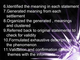 6.Identified the meaning in each statement
7.Generated meaning from each
settlement
8.Organized the generated , meanings
and clustered
9.Referred back to original statements to
check for validity
10.Formulated exhaustive descriptions of
the phenomenon
11.Validation and confirmation of identified
themes with the informants
 