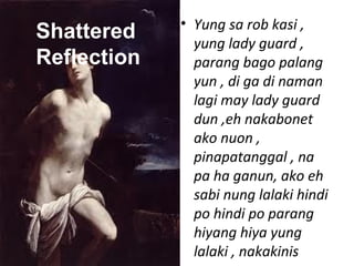 • Yung sa rob kasi ,
yung lady guard ,
parang bago palang
yun , di ga di naman
lagi may lady guard
dun ,eh nakabonet
ako nuon ,
pinapatanggal , na
pa ha ganun, ako eh
sabi nung lalaki hindi
po hindi po parang
hiyang hiya yung
lalaki , nakakinis
Shattered
Reflection
 
