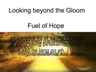 Looking beyond the Gloom
Fuel of Hope
lagi pong mag papasalamat sa
Panginoon
magpapasalamat kay Jesus
sa pamilya ko at sa mga friends
at yung aking pinakamamahal
bale ako na lang po eh
 