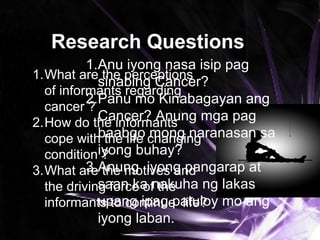 Research Questions
1.What are the perceptions
of informants regarding
cancer ?
2.How do the informants
cope with the life changing
condition ?
3.What are the motives and
the driving force of the
informants to continue life?
1.Anu iyong nasa isip pag
sinabing Cancer?
2.Panu mo Kinabagayan ang
Cancer? Anung mga pag
baabgo mong naranasan sa
iyong buhay?
3.Anung iyong pangarap at
saan ka nakuha ng lakas
upang ipag patuloy mo ang
iyong laban.
 