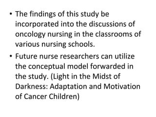 • The findings of this study be
incorporated into the discussions of
oncology nursing in the classrooms of
various nursing schools.
• Future nurse researchers can utilize
the conceptual model forwarded in
the study. (Light in the Midst of
Darkness: Adaptation and Motivation
of Cancer Children)
 