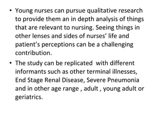 • Young nurses can pursue qualitative research
to provide them an in depth analysis of things
that are relevant to nursing. Seeing things in
other lenses and sides of nurses’ life and
patient’s perceptions can be a challenging
contribution.
• The study can be replicated with different
informants such as other terminal illnesses,
End Stage Renal Disease, Severe Pneumonia
and in other age range , adult , young adult or
geriatrics.
 