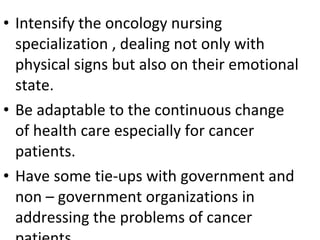 • Intensify the oncology nursing
specialization , dealing not only with
physical signs but also on their emotional
state.
• Be adaptable to the continuous change
of health care especially for cancer
patients.
• Have some tie-ups with government and
non – government organizations in
addressing the problems of cancer
 