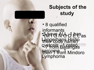 Subjects of the
study
• 8 qualified
informants
•(M I G N O D E L as
their code name)
• 7 from Batangas
then 1 from Mindoro
•5 have ALL, 1 has
Langerhans Histio
cystosis , 1 osteo
sarcoma , 1
Lymphoma
 