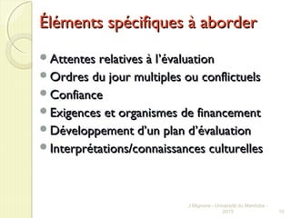 Éléments spécifiques à aborderÉléments spécifiques à aborder
Attentes relatives à lAttentes relatives à l’évaluation’évaluation
Ordres du jour multiples ou conflictuelsOrdres du jour multiples ou conflictuels
ConfianceConfiance
Exigences et organismes de financementExigences et organismes de financement
Développement d’un plan dDéveloppement d’un plan d’évaluation’évaluation
Interprétations/connaissances culturellesInterprétations/connaissances culturelles
J Mignone - Université du Manitoba -
2015 10
 