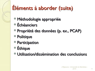 Éléments à aborder (suite)Éléments à aborder (suite)
Méthodologie appropriéeMéthodologie appropriée
ÉchéanciersÉchéanciers
Propriété des données (p. ex., PCAP)Propriété des données (p. ex., PCAP)
PolitiquePolitique
ParticipationParticipation
ÉthiqueÉthique
Utilisation/dissémination des conclusionsUtilisation/dissémination des conclusions
J Mignone - Université du Manitoba -
2015 11
 