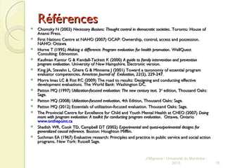 RéférencesRéférences
 Chomsky N (2003)Chomsky N (2003) Necessary illusions: Thought control in democratic societiesNecessary illusions: Thought control in democratic societies. Toronto: House of. Toronto: House of
Anansi Press.Anansi Press.
 First Nations Centre at NAHO (2007) OCAP: Ownership, control, access and possession.First Nations Centre at NAHO (2007) OCAP: Ownership, control, access and possession.
NAHO: OttawaNAHO: Ottawa
 Horne T (1995)Horne T (1995) Making a difference: Program evaluation for health promotionMaking a difference: Program evaluation for health promotion. WellQuest. WellQuest
Consulting: Edmonton.Consulting: Edmonton.
 Kaufman Kantor G & Kendall-Tackett K (2000)Kaufman Kantor G & Kendall-Tackett K (2000) A guide to family intervention and preventionA guide to family intervention and prevention
program evaluationprogram evaluation. University of New Hampshire. Electronic version.. University of New Hampshire. Electronic version.
 King JA, Stevahn L, Ghere G & Minnema J (2001) Toward a taxonomiy of essential programKing JA, Stevahn L, Ghere G & Minnema J (2001) Toward a taxonomiy of essential program
evaluator competencies.evaluator competencies. American Journal of Evaluation, 22American Journal of Evaluation, 22(2), 229-247.(2), 229-247.
 Morra Imas LC & Rist RC (2009) The road to results: Designing and conducting effectiveMorra Imas LC & Rist RC (2009) The road to results: Designing and conducting effective
development evaluations. The World Bank: Washington DC.development evaluations. The World Bank: Washington DC.
 Patton MQ (1997)Patton MQ (1997) Utilization-focused evaluation: The new century text.Utilization-focused evaluation: The new century text. 33rdrd
edition, Thousand Oaks:edition, Thousand Oaks:
Sage.Sage.
 Patton MQ (2008)Patton MQ (2008) Utilization-focused evaluationUtilization-focused evaluation, 4th Edition, Thousand Oaks: Sage., 4th Edition, Thousand Oaks: Sage.
 Patton MQ (2012) Essentials of utilization-focused evaluation. Thousand Oaks: Sage.Patton MQ (2012) Essentials of utilization-focused evaluation. Thousand Oaks: Sage.
 The Provincial Centre for Excellence for Child and Youth Mental Health at CHEO (2007)The Provincial Centre for Excellence for Child and Youth Mental Health at CHEO (2007) DoingDoing
more with program evaluation: A toolkit for conducting program evaluationmore with program evaluation: A toolkit for conducting program evaluation. Ottawa, Ontario. Ottawa, Ontario
www.onthepoint.cawww.onthepoint.ca
 Shadish WR, Cook TD, Campbell DT (2002)Shadish WR, Cook TD, Campbell DT (2002) Experimental and quasi-experimental designs forExperimental and quasi-experimental designs for
generalized causal inferencegeneralized causal inference. Boston: Houghton Mifflin.. Boston: Houghton Mifflin.
 Suchman EA (1967) Evaluative research: Principles and practice in public service and social actionSuchman EA (1967) Evaluative research: Principles and practice in public service and social action
programs. New York: Russell Sage.programs. New York: Russell Sage.
J Mignone - Université du Manitoba -
2015 15
 